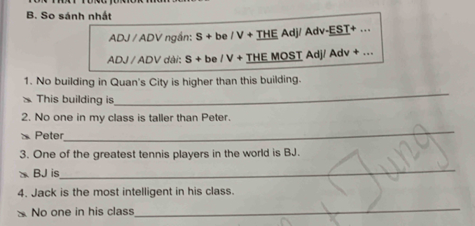 So sánh nhất 
ADJ / ADV ngắn: : S + be / V + THE Adj/ Adv-EST+ .. 
ADJ / ADV dài: S + be / V + THE MOST Adj/ Adv + ... 
1. No building in Quan's City is higher than this building. 
This building is 
_ 
2. No one in my class is taller than Peter. 
Peter 
_ 
3. One of the greatest tennis players in the world is BJ. 
BJ is 
_ 
4. Jack is the most intelligent in his class. 
No one in his class 
_