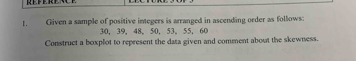 REFERENCE 
1. Given a sample of positive integers is arranged in ascending order as follows:
30, 39, 48, 50, 53, 55, 60
Construct a boxplot to represent the data given and comment about the skewness.