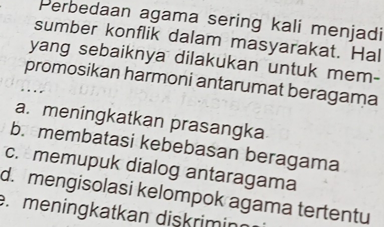 Perbedaan agama sering kali menjadi
sumber konflik dalam masyarakat. Hal
yang sebaiknya dilakukan untuk mem-
promosikan harmoni antarumat beragama
. .
a. meningkatkan prasangka
b. membatasi kebebasan beragama
c. memupuk dialog antaragama
d. mengisolasi kelompok agama tertentu
r meningkatkan dişkriminn