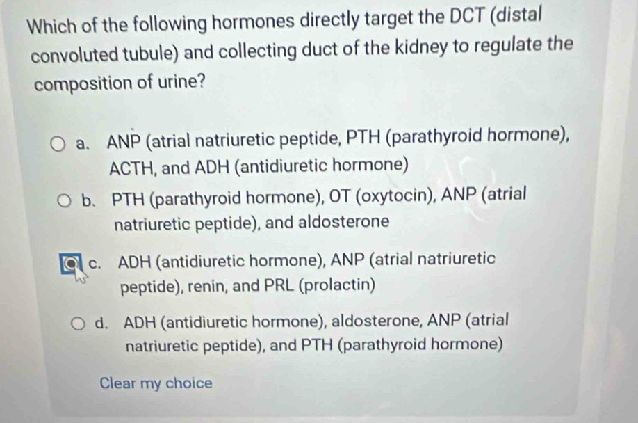 Which of the following hormones directly target the DCT (distal
convoluted tubule) and collecting duct of the kidney to regulate the
composition of urine?
a. ANP (atrial natriuretic peptide, PTH (parathyroid hormone),
ACTH, and ADH (antidiuretic hormone)
b. PTH (parathyroid hormone), OT (oxytocin), ANP (atrial
natriuretic peptide), and aldosterone
C c. ADH (antidiuretic hormone), ANP (atrial natriuretic
peptide), renin, and PRL (prolactin)
d. ADH (antidiuretic hormone), aldosterone, ANP (atrial
natriuretic peptide), and PTH (parathyroid hormone)
Clear my choice