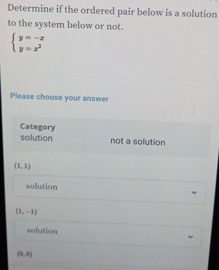 Determine if the ordered pair below is a solution
to the system below or not.
beginarrayl y=-x y=x^2endarray.
Please choose your answer
Category
solution not a solution
(1,1)
solution
(1,-1)
solution
(0,0)