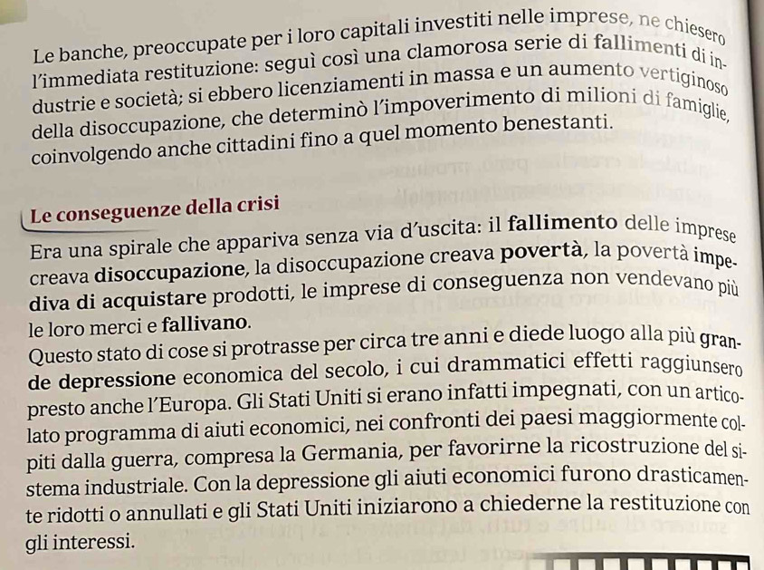 Le banche, preoccupate per i loro capitali investiti nelle imprese, ne chiesero 
l’immediata restituzione: seguì così una clamorosa serie di fallimenti di in- 
dustrie e società; si ebbero licenziamenti in massa e un aumento vertiginoso 
della disoccupazione, che determinò l’impoverimento di milioní di famiglie, 
coinvolgendo anche cittadini fino a quel momento benestanti. 
Le conseguenze della crisi 
Era una spirale che appariva senza via d’uscita: il fallimento delle imprese 
creava disoccupazione, la disoccupazione creava povertà, la povertà impe- 
diva di acquistare prodotti, le imprese di conseguenza non vendevano più 
le loro merci e fallivano. 
Questo stato di cose si protrasse per circa tre anni e diede luogo alla più gram- 
de depressione economica del secolo, i cui drammatici effetti raggiunsero 
presto anche l’Europa. Gli Stati Uniti si erano infatti impegnati, con un artico- 
lato programma di aiuti economici, nei confronti dei paesi maggiormente col- 
piti dalla guerra, compresa la Germania, per favorirne la ricostruzione del si- 
stema industriale. Con la depressione gli aiuti economici furono drasticamen- 
te ridotti o annullati e gli Stati Uniti iniziarono a chiederne la restituzione con 
gli interessi.