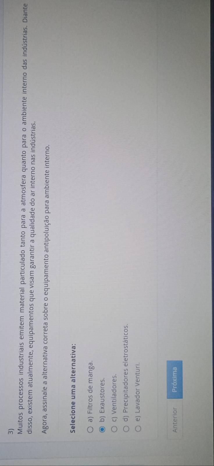 Muitos processos industriais emitem material particulado tanto para a atmosfera quanto para o ambiente interno das indústrias. Diante
disso, existem atualmente, equipamentos que visam garantir a qualidade do ar interno nas indústrias.
Agora, assinale a alternativa correta sobre o equipamento antipoluição para ambiente interno.
Selecione uma alternativa:
a) Filtros de manga.
b) Exaustores.
c) Ventiladores.
d) Precipitadores eletrostáticos.
e) Lavador Venturi.
Anterior Próxima