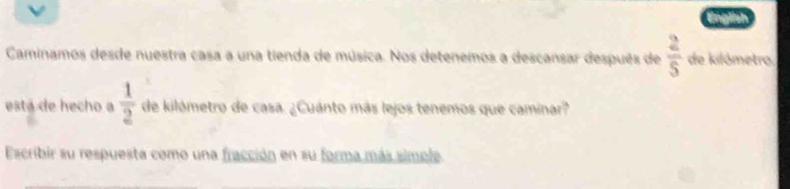 a 
Caminamos desde nuestra casa a una tienda de música. Nos detenemos a descansar después de  2/5  de kilómetro 
está de hecho a  1/2  de kilómetro de casa. ¿Cuánto más lejos tenemos que caminar? 
Escribir su respuesta como una fracción en su forma más simole