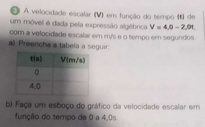 Sº A velocidade escalar (V) em função do tempo (t) de
um móvel é dada pela expressão algébrica V=4,0-2,0t,
com a velocidade escalar em m/s e o tempo em segundos.
a) Preencha a tabela a seguir:
b) Faça um esboço do gráfico da velocidade escalar em
função do tempo de 0 a 4,0s.