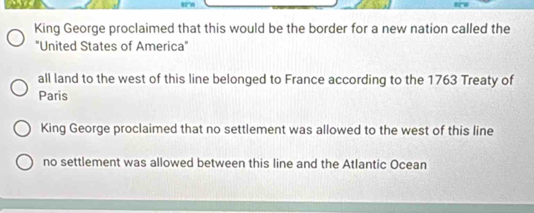 King George proclaimed that this would be the border for a new nation called the
"United States of America"
all land to the west of this line belonged to France according to the 1763 Treaty of
Paris
King George proclaimed that no settlement was allowed to the west of this line
no settlement was allowed between this line and the Atlantic Ocean