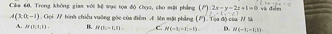 Trong không gian với hệ trục tọa độ Oxyz, cho mặt phẳng (P):2x-y-2z+1=0 và điểm
A(3;0;-1). Gọi H hình chiếu vuông góc của điểm A lên mặt phẳng (P). Tọa độ của H là
A. H(1;1;1). B. H(1;-1;1). C. H(-1;-1;-1). D. H(-1;-1;1).