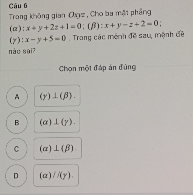 Trong không gian Oxyz , Cho ba mặt phẳng
(α): x+y+2z+1=0; (β) ^^circ  x+y-z+2=0;
(gamma ):x-y+5=0. Trong các mệnh đề sau, mệnh đề
nào sai?
Chọn một đáp án đúng
A (gamma )⊥ (beta ).
B (alpha )⊥ (gamma ).
C (alpha )⊥ (beta ).
D (alpha )//(gamma ).