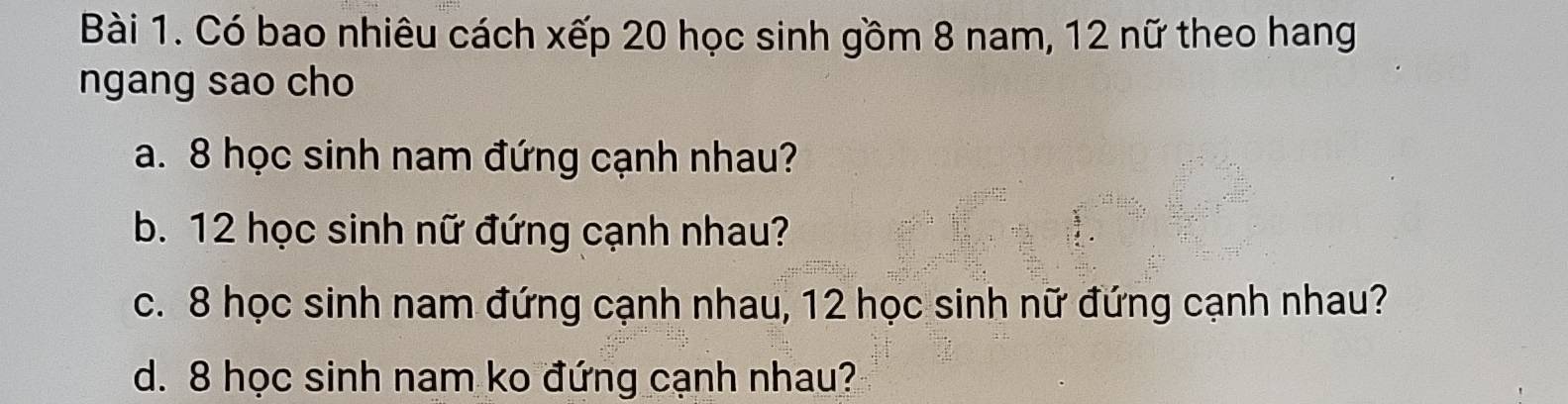 Có bao nhiêu cách xếp 20 học sinh gồm 8 nam, 12 nữ theo hang 
ngang sao cho 
a. 8 học sinh nam đứng cạnh nhau? 
b. 12 học sinh nữ đứng cạnh nhau? 
c. 8 học sinh nam đứng cạnh nhau, 12 học sinh nữ đứng cạnh nhau? 
d. 8 học sinh nam ko đứng cạnh nhau?