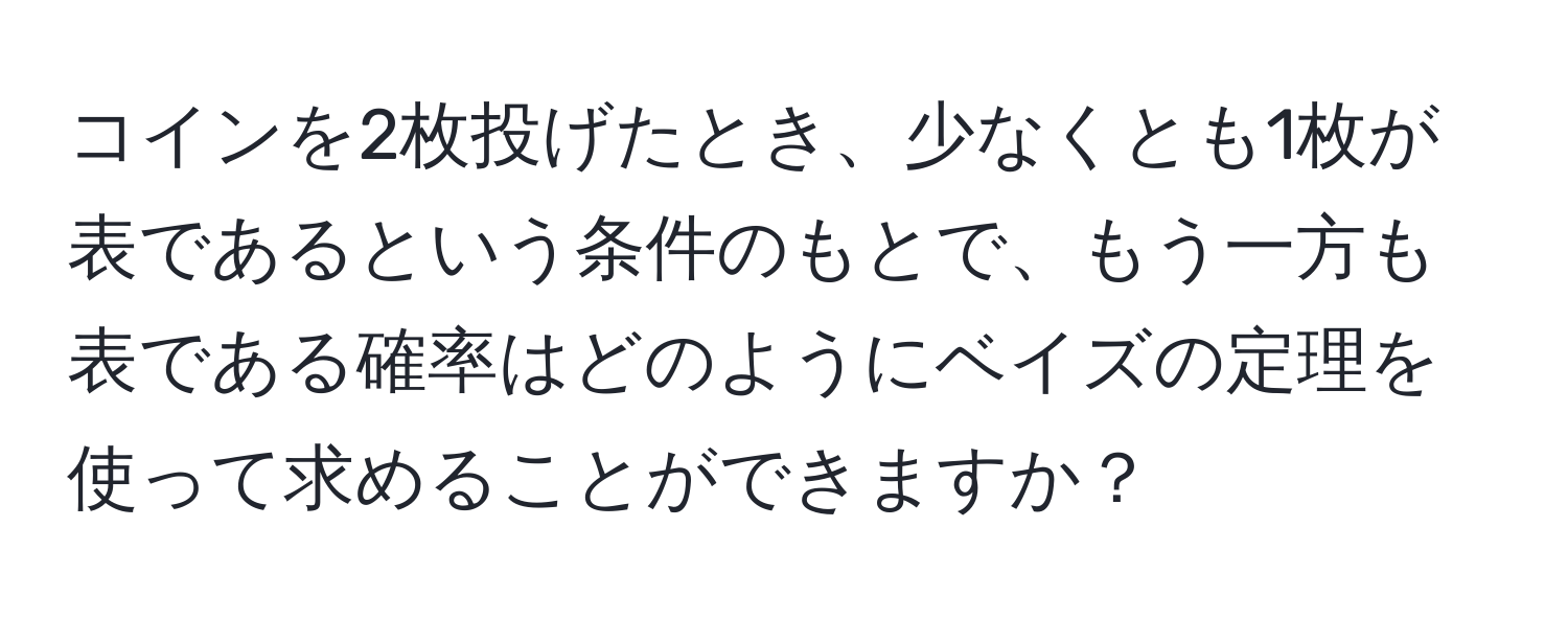 コインを2枚投げたとき、少なくとも1枚が表であるという条件のもとで、もう一方も表である確率はどのようにベイズの定理を使って求めることができますか？