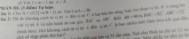 Với 1 thì A⊂ B. 
PHÀN III. (3 điểm) Tự luận. 
Câu 1: Cho A=(0;2] và B=[1;4). Tìm C_R(A∪ B)
Cầu 2: Đề đo khoảng các í A đến vị trí C ở hai bên bờ sông, bạn An chọn vị trí B ở cùng bờ 
với vị trí A và tiến hành đo các góc BAC và ABC , Biết 
(hình bên). Hỏi khoảng cách từ vị trí A đến vị trí C là bao nhiêu mét (làm tròn kết quả đến AB=60m, BAC=82°, ABC=52°
chữ số thập phân thứ hai)? vần 450 con lơn và 35 tấn cám. Nơi cho thuê xe chi có 12 xe 
âm Một chiếc xe nhỏ có thị