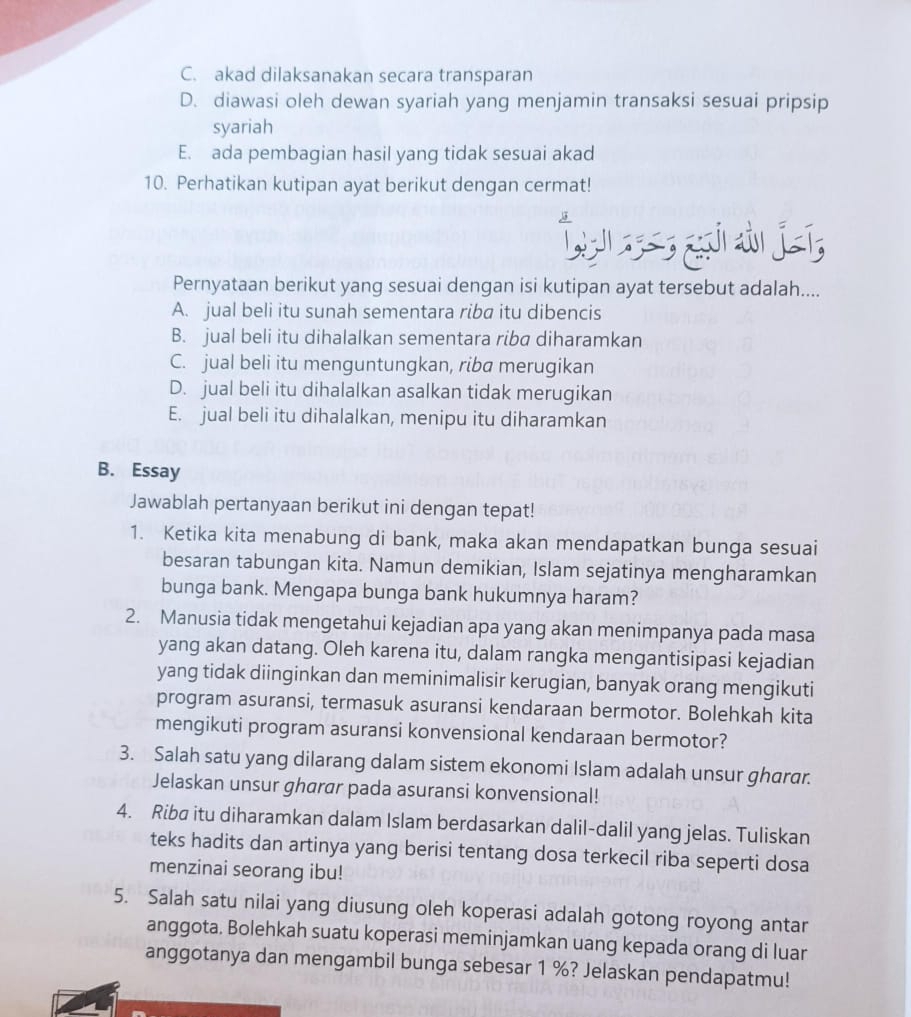 C. akad dilaksanakan secara transparan
D. diawasi oleh dewan syariah yang menjamin transaksi sesuai pripsip
syariah
E. ada pembagian hasil yang tidak sesuai akad
10. Perhatikan kutipan ayat berikut dengan cermat!
O jí
Pernyataan berikut yang sesuai dengan isi kutipan ayat tersebut adalah....
A. jual beli itu sunah sementara riba itu dibencis
B. jual beli itu dihalalkan sementara riba diharamkan
C. jual beli itu menguntungkan, riba merugikan
D. jual beli itu dihalalkan asalkan tidak merugikan
E. jual beli itu dihalalkan, menipu itu diharamkan
B. Essay
Jawablah pertanyaan berikut ini dengan tepat!
1. Ketika kita menabung di bank, maka akan mendapatkan bunga sesuai
besaran tabungan kita. Namun demikian, Islam sejatinya mengharamkan
bunga bank. Mengapa bunga bank hukumnya haram?
2. Manusia tidak mengetahui kejadian apa yang akan menimpanya pada masa
yang akan datang. Oleh karena itu, dalam rangka mengantisipasi kejadian
yang tidak diinginkan dan meminimalisir kerugian, banyak orang mengikuti
program asuransi, termasuk asuransi kendaraan bermotor. Bolehkah kita
mengikuti program asuransi konvensional kendaraan bermotor?
3. Salah satu yang dilarang dalam sistem ekonomi Islam adalah unsur gharar.
Jelaskan unsur gharar pada asuransi konvensional!
4. Riba itu diharamkan dalam Islam berdasarkan dalil-dalil yang jelas. Tuliskan
teks hadits dan artinya yang berisi tentang dosa terkecil riba seperti dosa
menzinai seorang ibu!
5. Salah satu nilai yang diusung oleh koperasi adalah gotong royong antar
anggota. Bolehkah suatu koperasi meminjamkan uang kepada orang di luar
anggotanya dan mengambil bunga sebesar 1 %? Jelaskan pendapatmu!