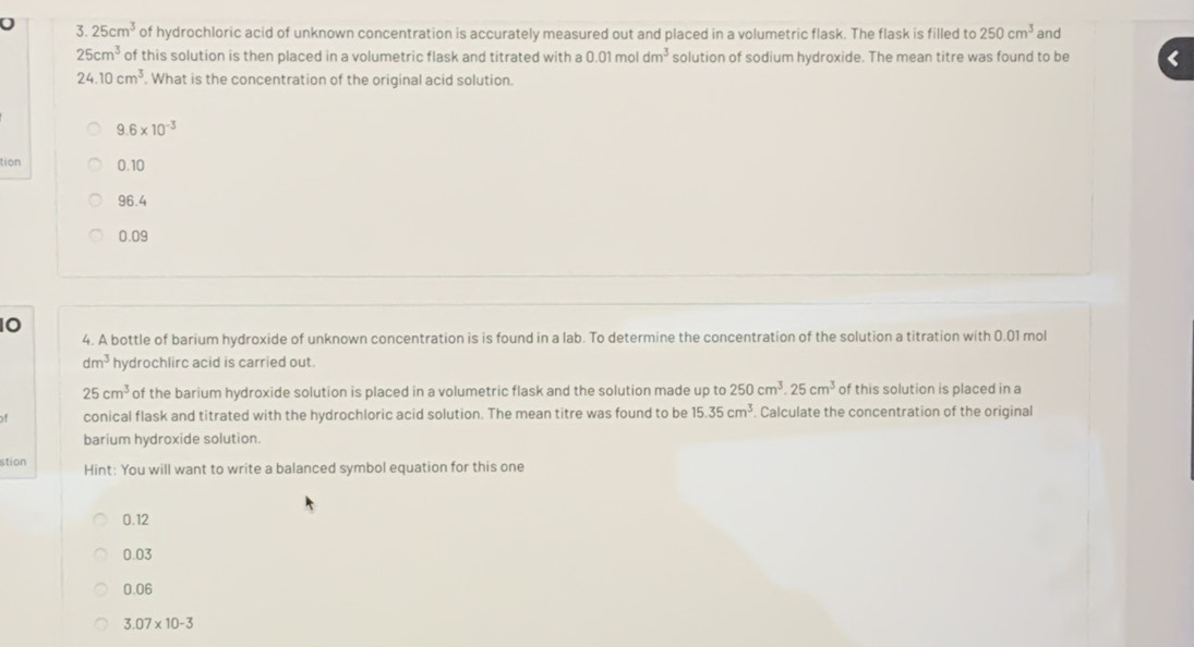25cm^3 of hydrochloric acid of unknown concentration is accurately measured out and placed in a volumetric flask. The flask is filled to 250cm^3 and
25cm^3 of this solution is then placed in a volumetric flask and titrated with a 0.01 mol dm^3 solution of sodium hydroxide. The mean titre was found to be
24.10cm^3. What is the concentration of the original acid solution.
9.6* 10^(-3)
tion 0.10
96.4
0.09
10
4. A bottle of barium hydroxide of unknown concentration is is found in a lab. To determine the concentration of the solution a titration with 0.01 mol
dm^3 hydrochlirc acid is carried out.
25cm^3 of the barium hydroxide solution is placed in a volumetric flask and the solution made up to 250cm^3.25cm^3 of this solution is placed in a
of conical flask and titrated with the hydrochloric acid solution. The mean titre was found to be 15.35cm^3 Calculate the concentration of the original
barium hydroxide solution.
stion Hint: You will want to write a balanced symbol equation for this one
0.12
0.03
0.06
3.07* 10-3