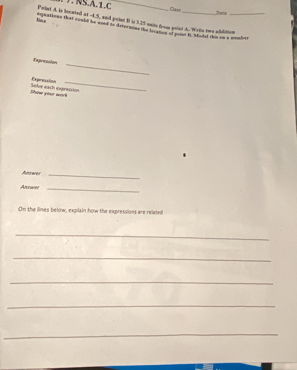 NS.A.1.C _Class Date 
Point A is located at -1.5, and point B is 3.25 units from point A. Write two addition 
line equations that could be used to determine the location of point B. Model this on a number 
Expression 
_ 
Expression_ 
Solve each expression 
Show your work 
Answer_ 
Answer_ 
On the lines below, explain how the expressions are related 
_ 
_ 
_ 
_ 
_