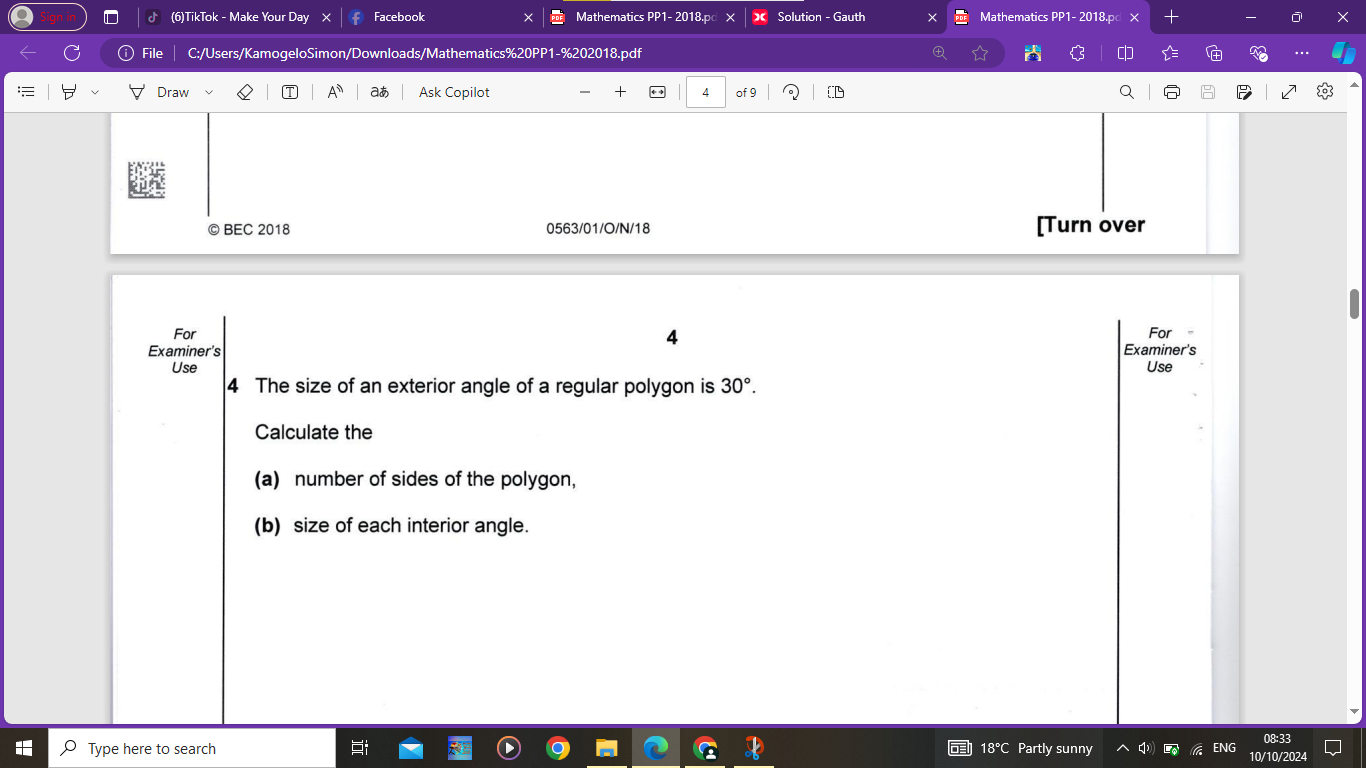 (6)TikTok - Make Your Day Facebook Mathematics PP1- 2018.p Solution - Gauth Mathematics PP1- 2018.p X X 
File C:/Users/KamogeloSimon/Downloads/Mathematics%20PP1-%202018.pdf X 
Draw aあ Ask Copilot + 4 of 9 
© BEC 2018 0563/01/O/N/18 [Turn over 
For For 
4 
Examiner's Examiner's 
Use Use 
4 The size of an exterior angle of a regular polygon is 30°. 
Calculate the 
(a) number of sides of the polygon, 
(b) size of each interior angle. 
08:33 
Type here to search Partly sunny 
ENG 
10/10/2024