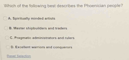 Which of the following best describes the Phoenician people?
A. Spiritually minded artists
B. Master shipbuilders and traders
C. Pragmatic administrators and rulers
D. Excellent warriors and conquerors
Reset Selection