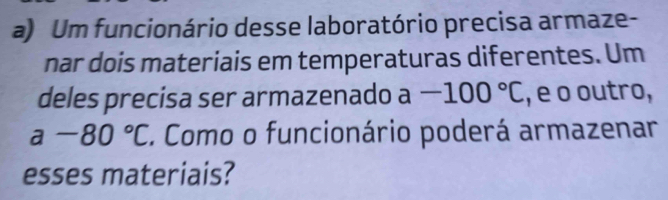 Um funcionário desse laboratório precisa armaze- 
nar dois materiais em temperaturas diferentes. Um 
deles precisa ser armazenado a-100°C , e o outro,
a-80°C. Como o funcionário poderá armazenar 
esses materiais?