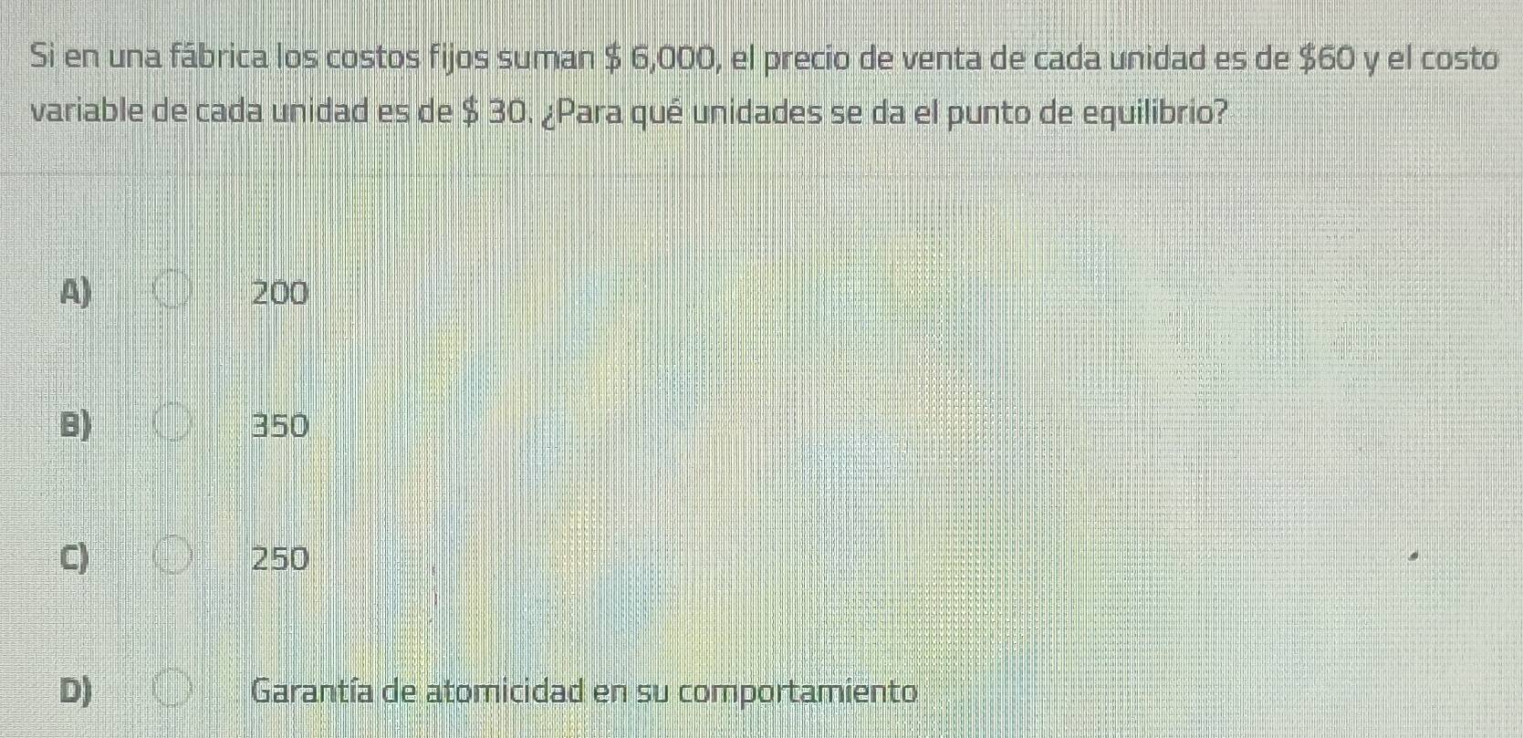 Si en una fábrica los costos fijos suman $ 6,000, el precio de venta de cada unidad es de $60 y el costo
variable de cada unidad es de $ 30. ¿Para qué unidades se da el punto de equilibrio?
A) 200
B) 350
C) 250
D) Garantía de atomicidad en su comportamiento