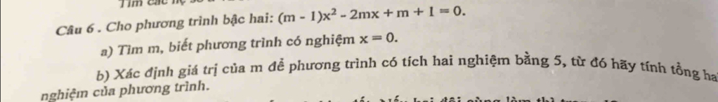 Tim các hç 
Câu 6 . Cho phương trình bậc hai: (m-1)x^2-2mx+m+1=0. 
a) Tìm m, biết phương trình có nghiệm x=0. 
b) Xác định giá trị của m để phương trình có tích hai nghiệm bằng 5, từ đó hãy tính tổng ha 
nghiệm của phương trình.