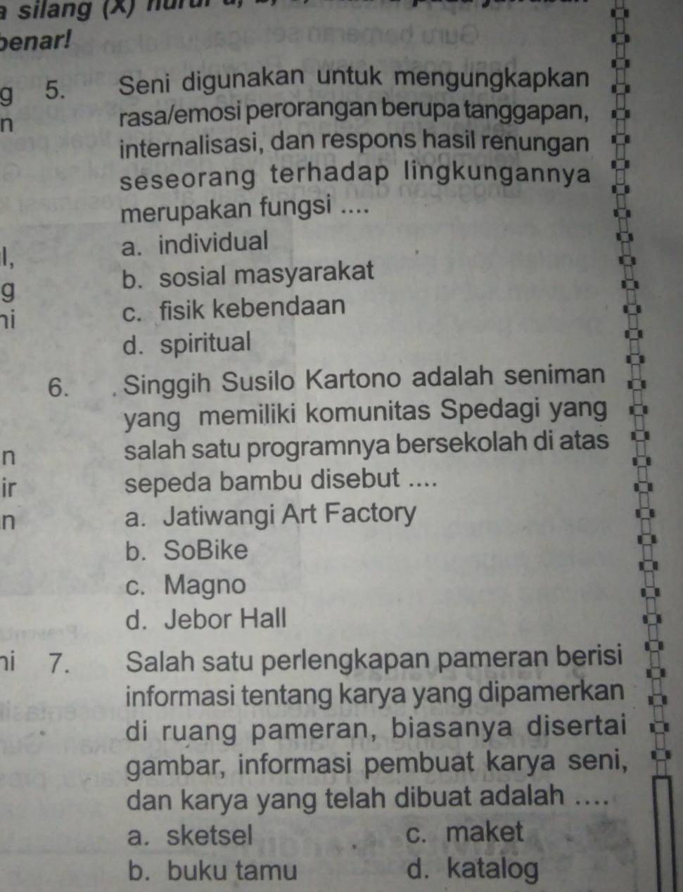 a silang (X) nurul
benar!
g 5. Seni digunakan untuk mengungkapkan
n
rasa/emosi perorangan berupa tanggapan,
internalisasi, dan respons hasil renungan
seseorang terhadap lingkungannya
merupakan fungsi ....
.
a. individual
g
b. sosial masyarakat
i
c. fisik kebendaan
d. spiritual
6. Singgih Susilo Kartono adalah seniman
yang memiliki komunitas Spedagi yang
n salah satu programnya bersekolah di atas
ir sepeda bambu disebut ....
n
a. Jatiwangi Art Factory
b. SoBike
c. Magno
d. Jebor Hall
ni 7. Salah satu perlengkapan pameran berisi
informasi tentang karya yang dipamerkan
di ruang pameran, biasanya disertai
gambar, informasi pembuat karya seni,
dan karya yang telah dibuat adalah ....
a. sketsel c. maket
b. buku tamu d. katalog