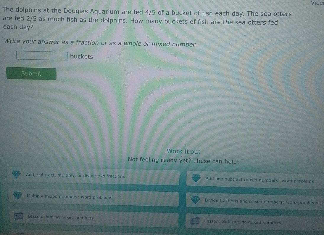 Vide 
The dolphins at the Douglas Aquarium are fed 4/5 of a bucket of fish each day. The sea otters 
are fed 2/5 as much fish as the dolphins. How many buckets of fish are the sea otters fed 
each day? 
Write your answer as a fraction or as a whole or mixed number. 
buckets 
Submit 
Work it out 
Not feeling ready yet? These can help: 
Add, subtract, multiply, or divide two fractions Add and subtract mixed numbers: word problems 
Multiply mixed numbers: word problems Divide fractions and mixed numbers: word problems (1 
Lesson, Adding mixed numbers Lesson: Subtracting mixed numbers