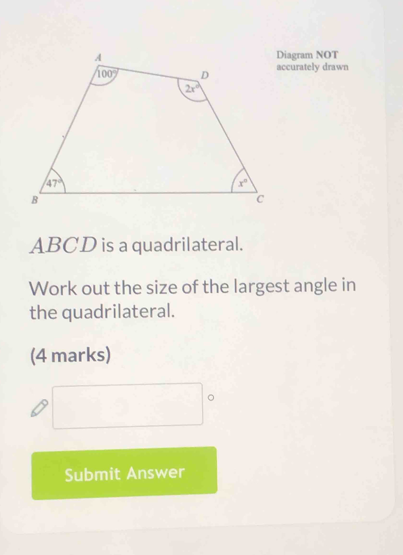 Diagram NOT
accurately drawn
ABCD is a quadrilateral.
Work out the size of the largest angle in
the quadrilateral.
(4 marks)
Submit Answer