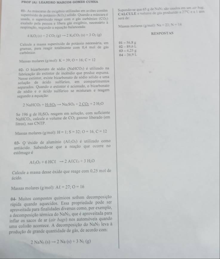 PROF (A): LEANDRO MARCOS GOMES CUNHA
01- As máscaras de oxigênio utilizadas em aviões contêm Supondo-se que 65 g de NaNs são usados em um air bag.
eo sido     po ass (KO_2) sólido. Quando a máscara é CALCULE o volume de gás produrido a 27°C e a l alm
usada, o superóxido reage com o gás carbônico (CO_2) será de
exalado pela pessoa e libera gás oxigênio, necessário à
respiração, segundo a equação balanceada: Massas molares (gmol):Na=23:N=14
4KO_2(s)+2CO_2(g)to 2K_2CO_3(s)+3O_2(g) RESPOSTAS
Calcule a massa superóxido de potássio necessária, em 01 - 56,8 g
gramas, para reagir totalmente com 0,4 mol de gás 02 - 89.6 L
carbônico. 03 - 4.25 g
04 - 36.9 L
Massas molares (g/mol): K=39;O=16;C=12
02- O bicarbonato de sódio (NaHCO)) é utilizado na
fabricação do extintor de incêndio que produz espuma.
Nesse extintor, existe bicarbonato de sódio sólido e uma
solução de ácido sulfúrico, em compartimentos
separados. Quando o extintor é acionado, o bicarbonato
de sódio e o ácido sulfúrico se misturam e reagem
segundo a equação:
2NaHCO_3+_ H_2SO_4to Na_2SO_4+_ 2CO_2+2H_2O
Se 196 g de H_2SO_4 reagem em solução, com suficiente
NaHCO_3 , calcule o volume de CO_2 gasoso liberado (em
litros), nas CNTP.
Massas molares (g/mol): H=1;S=32;O=16,C=12
03- Q*óxido de alumínio (A(_2O_3) é utilizado como
antiácido. Sabendo-se que a reação que ocorre no
estômago é
Al_2O_3+6HClto 2AlCl_3+3H_2O
Calcule a massa desse óxido que reage com 0,25 mol de
ácido.
Massas molares (g/mol): AC=27;O=16
04- Muitos compostos químicos sofrem decomposição
rápida quando aquecidos. Essa propriedade pode ser
aproveitada para finalidades diversas como, por exemplo,
a decomposição térmica do NaN3, que é aproveitada para
inflar os sacos de ar (air bags) nos automóveis quando
uma colisão acontece. A decomposição do NaNs leva à
produção de grande quantidade de gás, de acordo com:
2NaN_3(s)to 2Na(s)+3N_2(g)