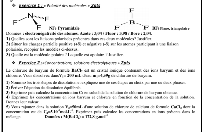 « Polarité des molécules » 2pts 
N 
F 
F 
F y F3 Pyramidale BF_3 Plane, triangulaire 
Données : électronégativité des atomes. Azote : 3,04 / Fluor : 3,98 / Bore : 2,04. 
1) Quelles sont les liaisons polarisées présentes dans ces deux molécules? Justifier. 
2) Situer les charges partielle positive (+δ) et négative (-δ) sur les atomes participant à une liaison 
polarisée, recopier les modèles ci-dessus. 
3) Quelle est la molécule polaire ? Laquelle est apolaire ? Justifier. 
Exercice 2 :«Concentrations, solutions électrolytiques » 2pts 
Le chlorure de baryum de formule BaCl_2 est un cristal ionique contenant des ions baryum et des ions 
chlorure. Vous dissolvez dans V_1=200mL d'eau m_1=4,59g de chlorure de baryum. 
1) Nommez les trois étapes de dissolution et expliquez une de ces étapes au choix par une ou deux phrases. 
2) Écrivez l'équation de dissolution équilibrée. 
3) Exprimez puis calculez la concentration C_1 en soluté de la solution de chlorure de baryum obtenue. 
4) Exprimez les concentrations en ions baryum et chlorure en fonction de la concentration de la solution. 
Donnez leur valeur. 
5) Vous rajoutez dans la solution V_2=50mL L d'une solution de chlorure de calcium de formule CaCl_2 dont la 
concentration est de C_2=5.10^(-1)mol.L^(-1). Exprimez puis calculez les concentrations en ions présents dans le 
mélange. Données : M(BaCl_2)=172,8g.mol^(-1)