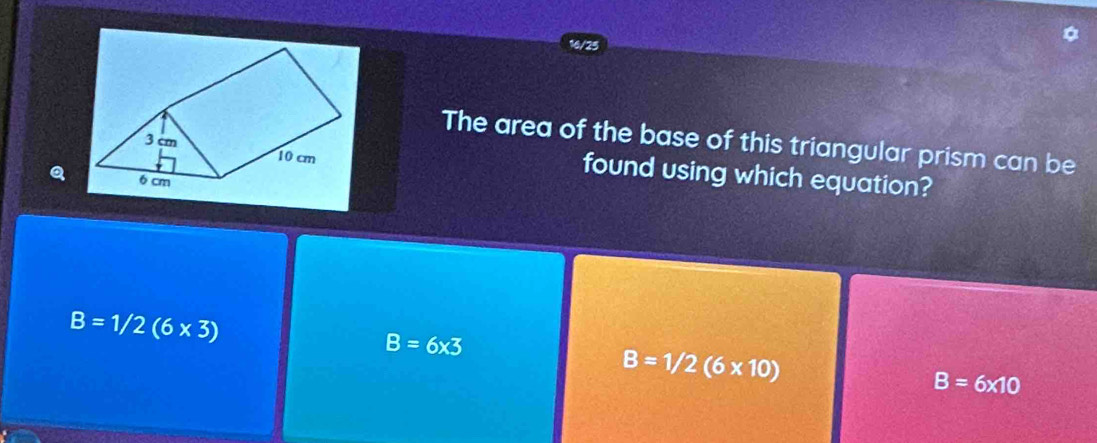 16/25
The area of the base of this triangular prism can be
Q
found using which equation?
B=1/2(6* 3)
B=6* 3
B=1/2(6* 10)
B=6* 10