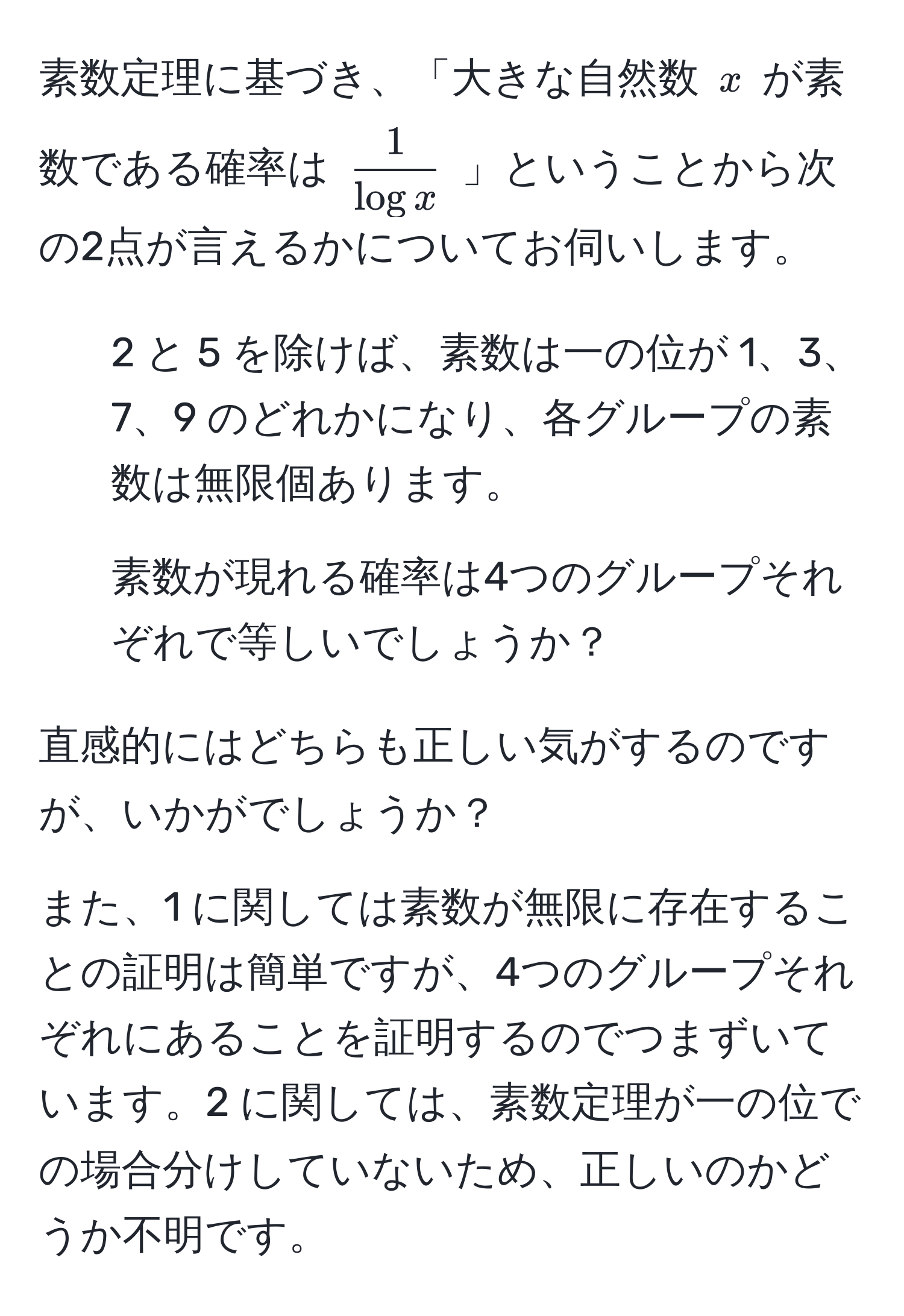 素数定理に基づき、「大きな自然数 ( x ) が素数である確率は (  1/log x  ) 」ということから次の2点が言えるかについてお伺いします。  
1. 2 と 5 を除けば、素数は一の位が 1、3、7、9 のどれかになり、各グループの素数は無限個あります。  
2. 素数が現れる確率は4つのグループそれぞれで等しいでしょうか？  

直感的にはどちらも正しい気がするのですが、いかがでしょうか？  

また、1 に関しては素数が無限に存在することの証明は簡単ですが、4つのグループそれぞれにあることを証明するのでつまずいています。2 に関しては、素数定理が一の位での場合分けしていないため、正しいのかどうか不明です。