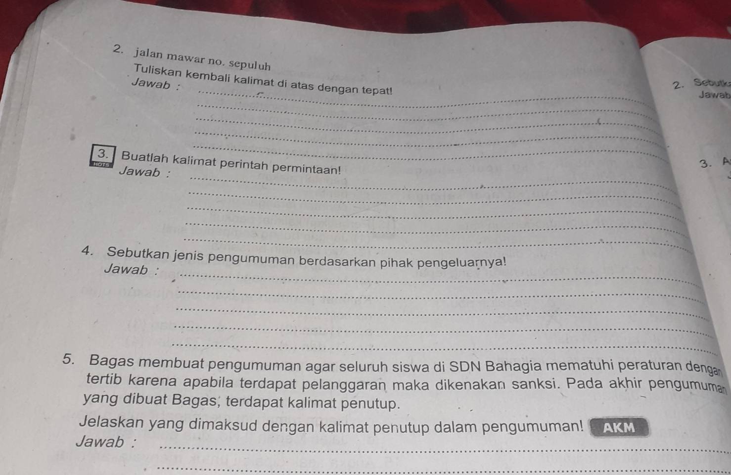 jalan mawar no. sepuluh 
_ 
Tuliskan kembali kalimat di atas dengan tepat! 
Jawab : 2. Sebutk 
_ 
Jawab 
_ 
_ 
_ 
3. Buatlah kalimat perintah permintaan! 
3. A 
_ 
Jawab : 
_ 
_ 
_ 
_ 
_ 
4. Sebutkan jenis pengumuman berdasarkan pihak pengeluarnya! 
Jawab : 
_ 
_ 
_ 
_ 
5. Bagas membuat pengumuman agar seluruh siswa di SDN Bahagia mematuhi peraturan denga 
tertib karena apabila terdapat pelanggaran maka dikenakan sanksi. Pada akhir pengumuma 
yang dibuat Bagas; terdapat kalimat penutup. 
Jelaskan yang dimaksud dengan kalimat penutup dalam pengumuman! AKM 
Jawab :_ 
_ 
_