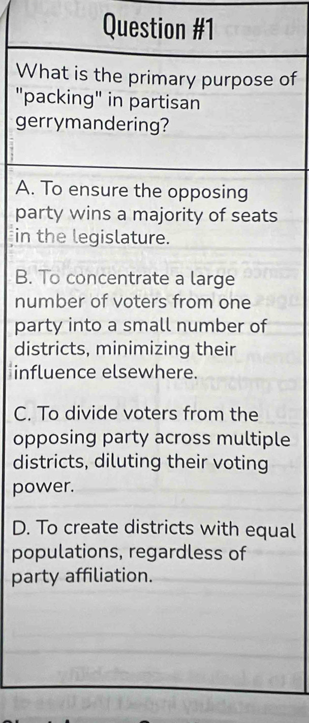 What is the primary purpose of
"packing" in partisan
gerrymandering?
A. To ensure the opposing
party wins a majority of seats
in the legislature.
B. To concentrate a large
number of voters from one
party into a small number of
districts, minimizing their
influence elsewhere.
C. To divide voters from the
opposing party across multiple
districts, diluting their voting
power.
D. To create districts with equal
populations, regardless of
party affiliation.