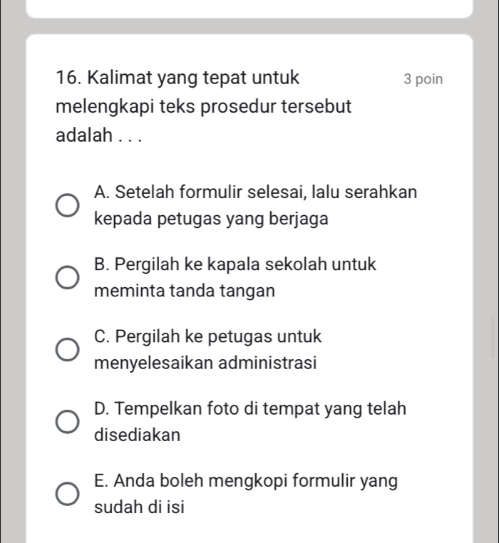 Kalimat yang tepat untuk 3 poin
melengkapi teks prosedur tersebut
adalah . . .
A. Setelah formulir selesai, lalu serahkan
kepada petugas yang berjaga
B. Pergilah ke kapala sekolah untuk
meminta tanda tangan
C. Pergilah ke petugas untuk
menyelesaikan administrasi
D. Tempelkan foto di tempat yang telah
disediakan
E. Anda boleh mengkopi formulir yang
sudah di isi