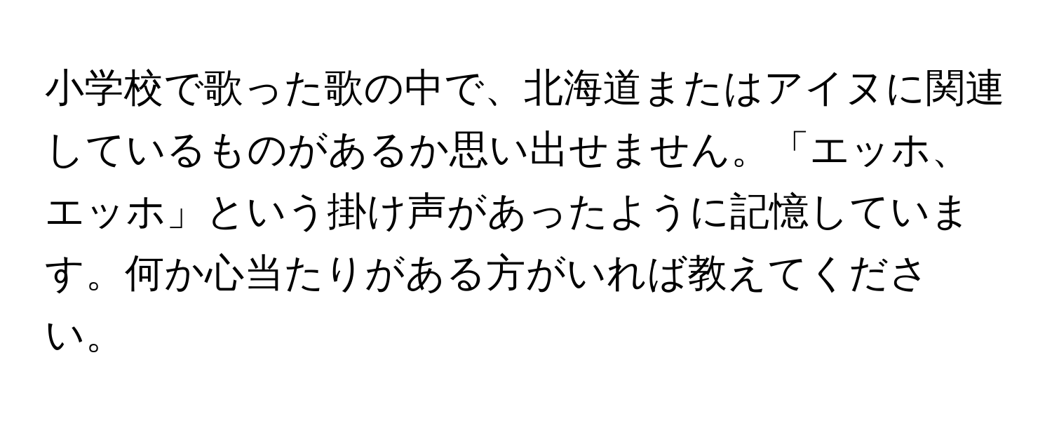 小学校で歌った歌の中で、北海道またはアイヌに関連しているものがあるか思い出せません。「エッホ、エッホ」という掛け声があったように記憶しています。何か心当たりがある方がいれば教えてください。