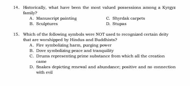 Historically, what have been the most valued possessions among a Kyrgyz
family?
A. Manuscript painting C. Shyrdak carpets
B. Sculptures D. Stupas
15. Which of the following symbols were NOT used to recognized certain deity
that are worshipped by Hindus and Buddhists?
A. Fire symbolizing harm, purging power
B. Dove symbolizing peace and tranquility
C. Drums representing prime substance from which all the creation
came
D. Snakes depicting renewal and abundance; positive and no connection
with evil