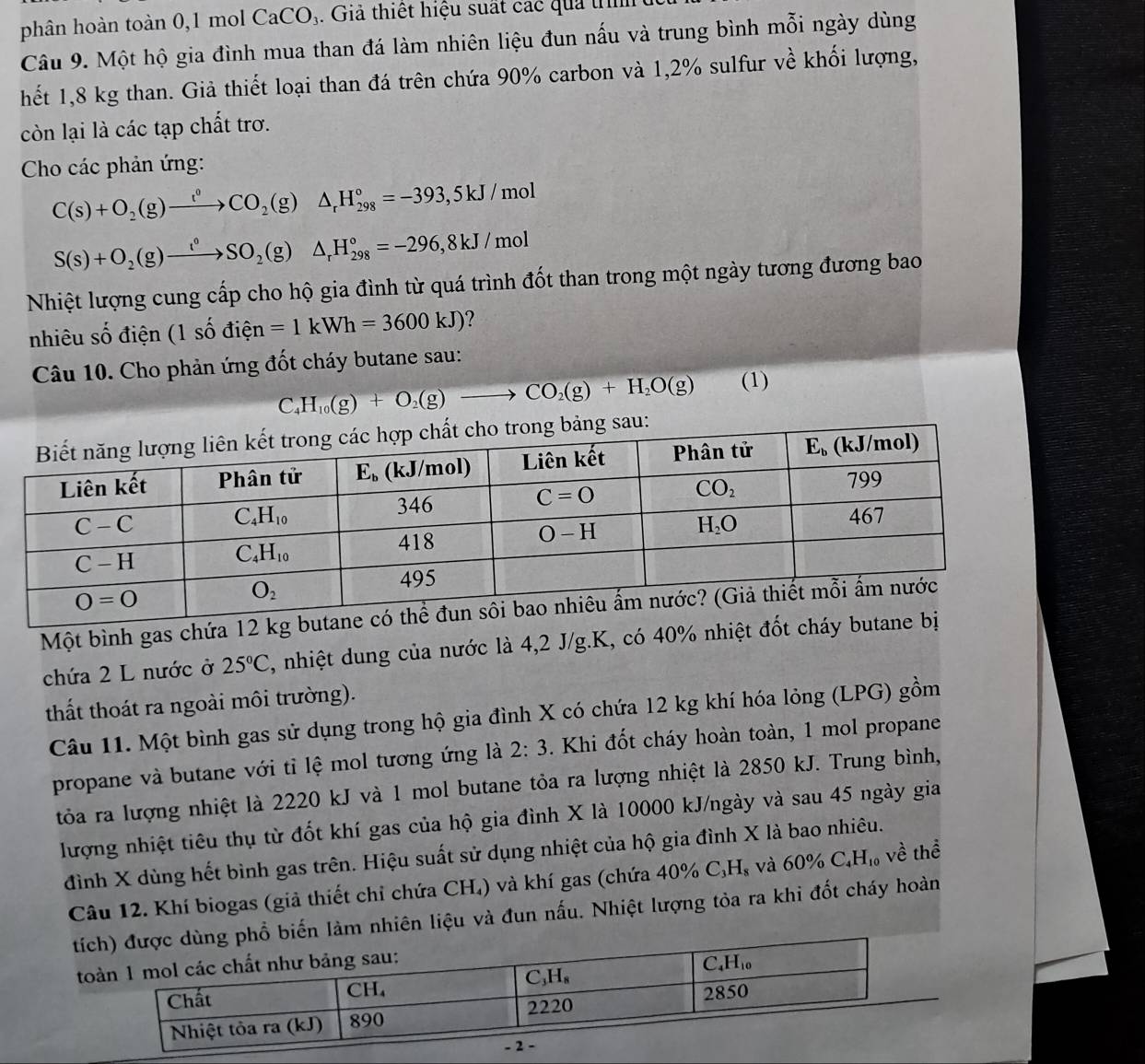 phân hoàn toàn 0,1 mol C aCO_3. Giả thiết hiệu suất các quả trình
Câu 9. Một hộ gia đình mua than đá làm nhiên liệu đun nấu và trung bình mỗi ngày dùng
hết 1,8 kg than. Giả thiết loại than đá trên chứa 90% carbon và 1,2% sulfur về khối lượng,
còn lại là các tạp chất trơ.
Cho các phản ứng:
C(s)+O_2(g)to  CO_2(g)△ _rH_(298)°=-393,5kJ/mol
S(s)+O_2(g)to SO_2(g)△ _rH_(298)°=-296,8kJ/mol
Nhiệt lượng cung cấp cho hộ gia đình từ quá trình đốt than trong một ngày tương đương bao
nhiêu số điện (1 số điện =1kWh=3600kJ) 2 
Câu 10. Cho phản ứng đốt cháy butane sau:
C_4H_10(g)+O_2(g)to CO_2(g)+H_2O(g) (1)
u:
Một bình gas chứa 12 k
chứa 2 L nước ở 25°C , nhiệt dung của nước là 4,2 J/g.K, có 40% nhiệt đốt c
thất thoát ra ngoài môi trường).
Câu 11. Một bình gas sử dụng trong hộ gia đình X có chứa 12 kg khí hóa lỏng (LPG) gồm
propane và butane với tỉ lệ mol tương ứng là 2:3. Khi đốt cháy hoàn toàn, 1 mol propane
tỏa ra lượng nhiệt là 2220 kJ và 1 mol butane tỏa ra lượng nhiệt là 2850 kJ. Trung bình,
lượng nhiệt tiêu thụ từ đốt khí gas của hộ gia đình X là 10000 kJ/ngày và sau 45 ngày gia
đình X dùng hết bình gas trên. Hiệu suất sử dụng nhiệt của hộ gia đình X là bao nhiêu.
Câu 12. Khí biogas (giả thiết chỉ chứa CH,) và khí gas (chứa 40% C_3H_8 và 60% C_4H_10 về thể
tíến làm nhiên liệu và đun nấu. Nhiệt lượng tỏa ra khi đốt cháy hoàn
t