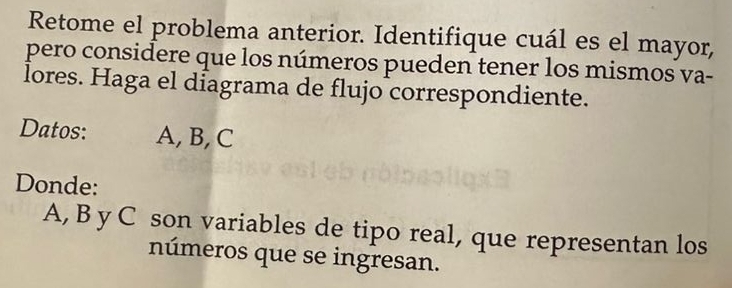 Retome el problema anterior. Identifique cuál es el mayor, 
pero considere que los números pueden tener los mismos va- 
lores. Haga el diagrama de flujo correspondiente. 
Datos: A, B, C
Donde:
A, B y C son variables de tipo real, que representan los 
números que se ingresan.