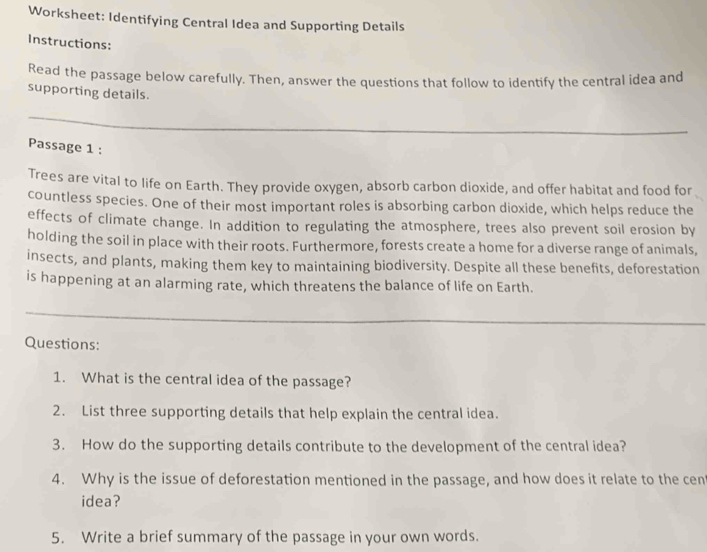 Worksheet: Identifying Central Idea and Supporting Details 
Instructions: 
Read the passage below carefully. Then, answer the questions that follow to identify the central idea and 
supporting details. 
Passage 1 : 
Trees are vital to life on Earth. They provide oxygen, absorb carbon dioxide, and offer habitat and food for 
countless species. One of their most important roles is absorbing carbon dioxide, which helps reduce the 
effects of climate change. In addition to regulating the atmosphere, trees also prevent soil erosion by 
holding the soil in place with their roots. Furthermore, forests create a home for a diverse range of animals, 
insects, and plants, making them key to maintaining biodiversity. Despite all these benefits, deforestation 
is happening at an alarming rate, which threatens the balance of life on Earth. 
Questions: 
1. What is the central idea of the passage? 
2. List three supporting details that help explain the central idea. 
3. How do the supporting details contribute to the development of the central idea? 
4. Why is the issue of deforestation mentioned in the passage, and how does it relate to the cen 
idea? 
5. Write a brief summary of the passage in your own words.