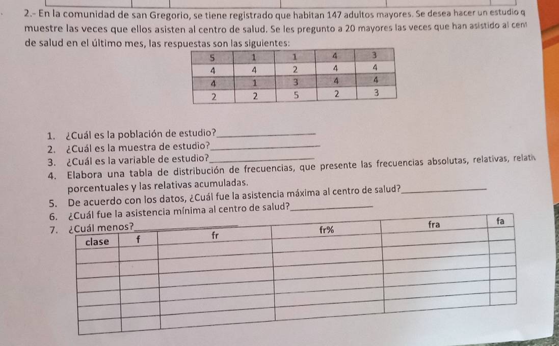 2.- En la comunidad de san Gregorio, se tiene registrado que habitan 147 adultos mayores. Se desea hacer un estudio q 
muestre las veces que ellos asisten al centro de salud. Se les pregunto a 20 mayores las veces que han asistido al cent 
de salud en el último mes, las respuestas son las siguientes: 
1. ¿Cuál es la población de estudio?_ 
2. ¿Cuál es la muestra de estudio?_ 
3. ¿Cuál es la variable de estudio? 
4. Elabora una tabla de distribución de frecuencias, que presente las frecuencias absolutas, relativas, relati 
porcentuales y las relativas acumuladas. 
5. De acuerdo con los datos, ¿Cuál fue la asistencia máxima al centro de salud?_ 
ma al centro de salud?_