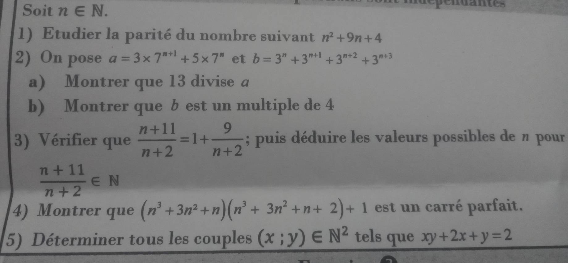 Soit n∈ N. 
ependantes 
1) Etudier la parité du nombre suivant n^2+9n+4
2) On pose a=3* 7^(n+1)+5* 7^n et b=3^n+3^(n+1)+3^(n+2)+3^(n+3)
a) Montrer que 13 divise a
b) Montrer que b est un multiple de 4
3) Vérifier que  (n+11)/n+2 =1+ 9/n+2 ; puis déduire les valeurs possibles de n pour
 (n+11)/n+2 ∈ N
4) Montrer que (n^3+3n^2+n)(n^3+3n^2+n+2)+1 est un carré parfait. 
5) Déterminer tous les couples (x;y)∈ N^2 tels que xy+2x+y=2