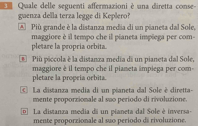 Quale delle seguenti affermazioni è una diretta conse-
guenza della terza legge di Keplero?
A Più grande è la distanza media di un pianeta dal Sole,
maggiore è il tempo che il pianeta impiega per com-
pletare la propria orbita.
® Più piccola è la distanza media di un pianeta dal Sole,
maggiore è il tempo che il pianeta impiega per com-
pletare la propria orbita.
© La distanza media di un pianeta dal Sole è diretta-
mente proporzionale al suo periodo di rivoluzione.
D La distanza media di un pianeta dal Sole è inversa-
mente proporzionale al suo periodo di rivoluzione.