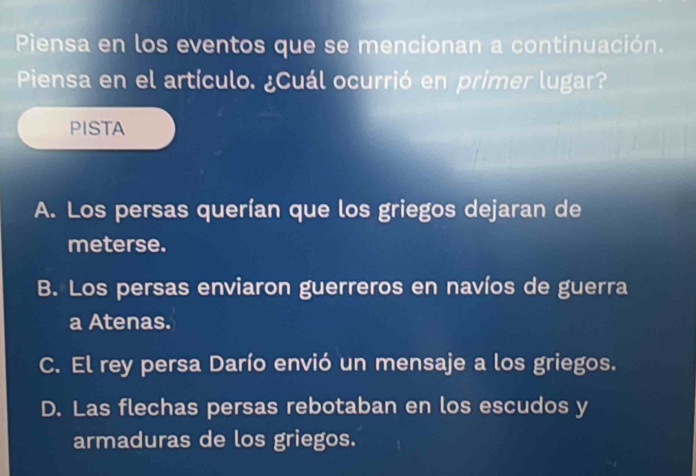 Piensa en los eventos que se mencionan a continuación.
Piensa en el artículo. ¿Cuál ocurrió en primer lugar?
PISTA
A. Los persas querían que los griegos dejaran de
meterse.
B. Los persas enviaron guerreros en navíos de guerra
a Atenas.
C. El rey persa Darío envió un mensaje a los griegos.
D. Las flechas persas rebotaban en los escudos y
armaduras de los griegos.