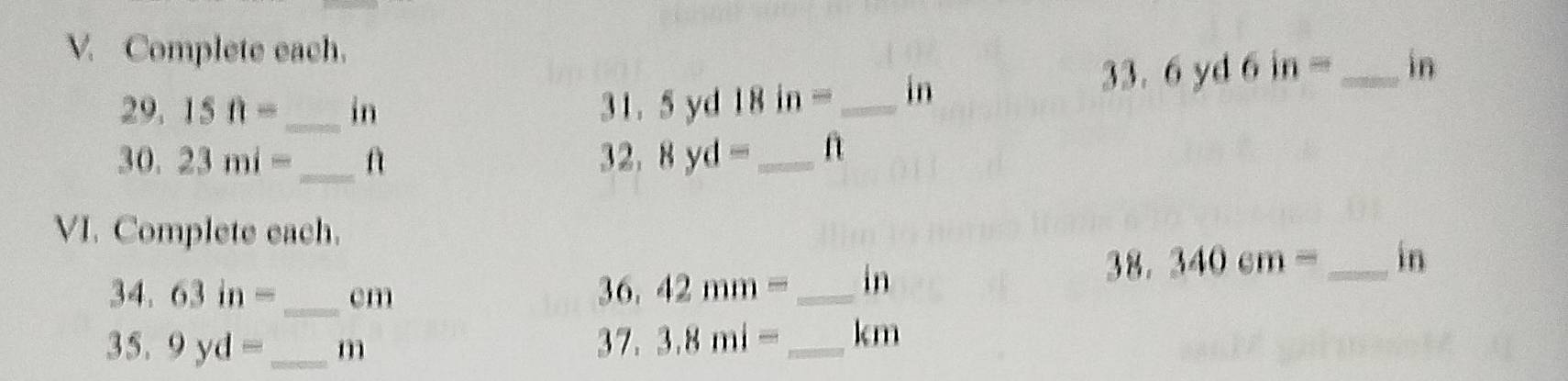 Complete each.
29.15ft= _ in 31. 5 yd 18 in =_  in
3 $ . 6yd6in= _  in
30.23mi= _ f 32. 8yd= _f 
VI. Complete each.
34.63in= _ cm 36. 42mm= _  in
38. 340cm= _ in
35, 9yd= _  m 37. 3.8mi= _  kcm