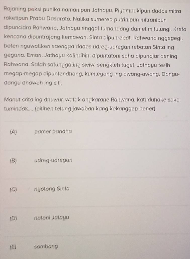 Rajaning peksi punika namanipun Jathayu. Piyambakipun dados mitra
raketipun Prabu Dasarata, Nalika sumerep putrinipun mitranipun
dipuncidra Rahwana, Jathayu enggal tumandang damel mitulungi. Kreta
kencana dipuntrajang kemawon, Sinta dipunrebat. Rahwana nggegegi,
boten nguwallken saengga dados udreg-udregan rebatan Sinta ing
gegana. Eman, Jathayu kalindhih, dipuntatoni saha dipunajar dening
Rahwana. Salah satunggaling swiwi sengkleh tugel. Jathayu tesih
megap-megap dipuntendhang, kumleyang ing awang-awang. Dangu-
dangu dhawah ing siti.
Manut crita ing dhuwur, watak angkarane Rahwana, katuduhake saka
tumindak.... (pilihen telung jawaban kang kokanggep bener)
(A) pamer bandha
(B) udreg-udregan
(C) nyolong Sinta
(D) natoni Jatayu
(E) sombong