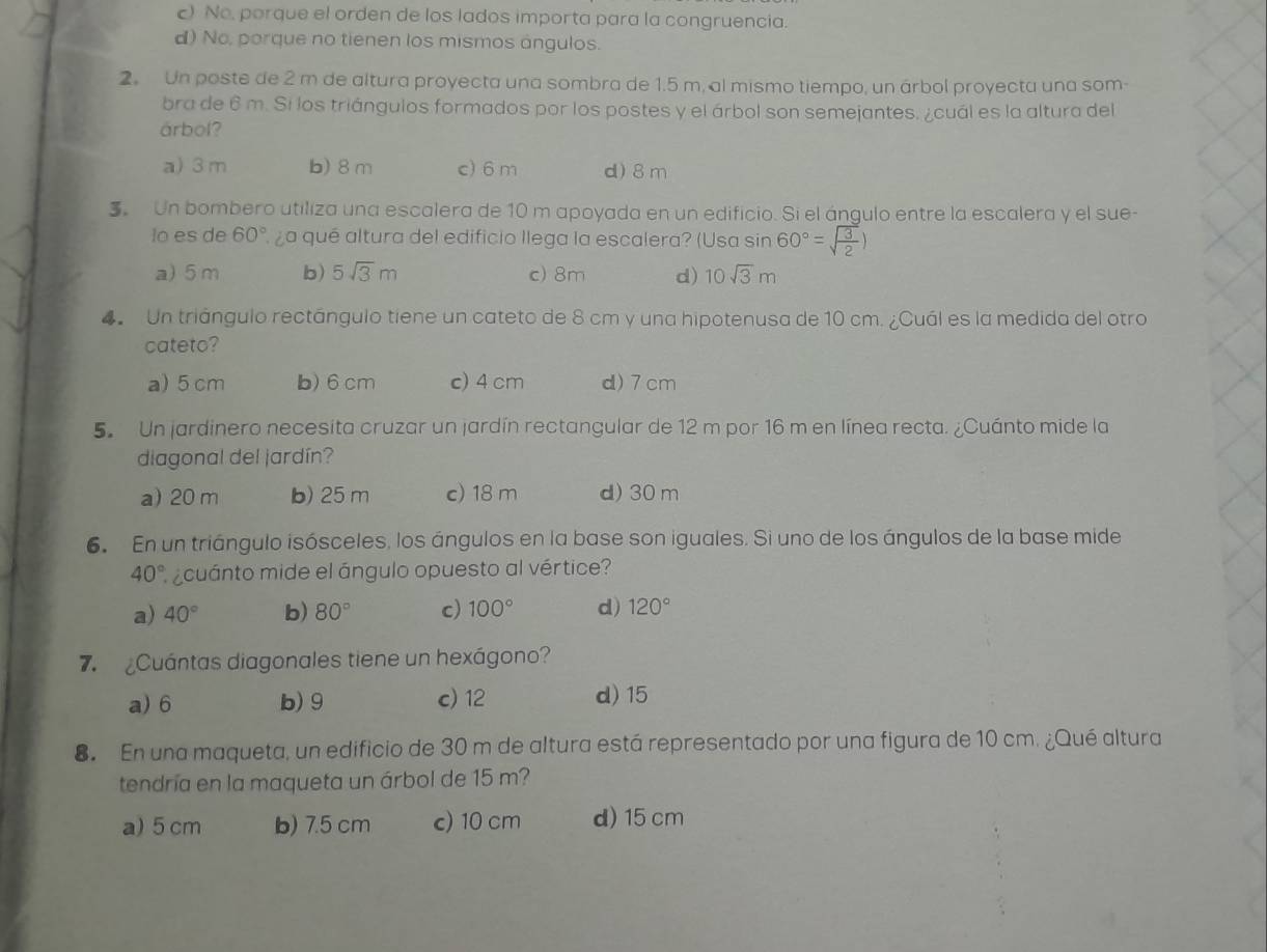 ) No, porque el orden de los lados importa para la congruencia.
d) No, porque no tienen los mismos ángulos.
2. Un poste de 2 m de altura proyecta una sombra de 1.5 m, al mismo tiempo, un árbol proyecta una som-
bra de 6 m. Si los triángulos formados por los postes y el árbol son semejantes. ¿cuál es la altura del
árbol?
a) 3 m b) 8 m c) 6 m d)8m
3 Un bombero utiliza una escalera de 10 m apoyada en un edificio. Si el ángulo entre la escalera y el sue-
lo es de 60° ¿a qué altura del edificio llega la escalera? (Usa sin 60°=sqrt(frac 3)2)
a) 5m b) 5sqrt(3)m c) 8m d) 10sqrt(3)m
4 Un triángulo rectángulo tiene un cateto de 8 cm y una hipotenusa de 10 cm. ¿Cuál es la medida del otro
cateto?
a) 5 cm b) 6 cm c) 4 cm d)7 cm
5. Un jardinero necesita cruzar un jardín rectangular de 12 m por 16 m en línea recta. ¿Cuánto mide la
diagonal del jardín?
a) 20 m b) 25 m c) 18 m d) 30 m
6 En un triángulo isósceles, los ángulos en la base son iguales. Si uno de los ángulos de la base mide
40° cuánto mide el ángulo opuesto al vértice?
a) 40° b) 80° c) 100° d) 120°
7  Cuántas diagonales tiene un hexágono?
a) 6 b) 9 c) 12 d) 15
8 En una maqueta, un edificio de 30 m de altura está representado por una figura de 10 cm. ¿Qué altura
tendría en la maqueta un árbol de 15 m?
a) 5 cm b) 7.5 cm c) 10 cm d) 15 cm