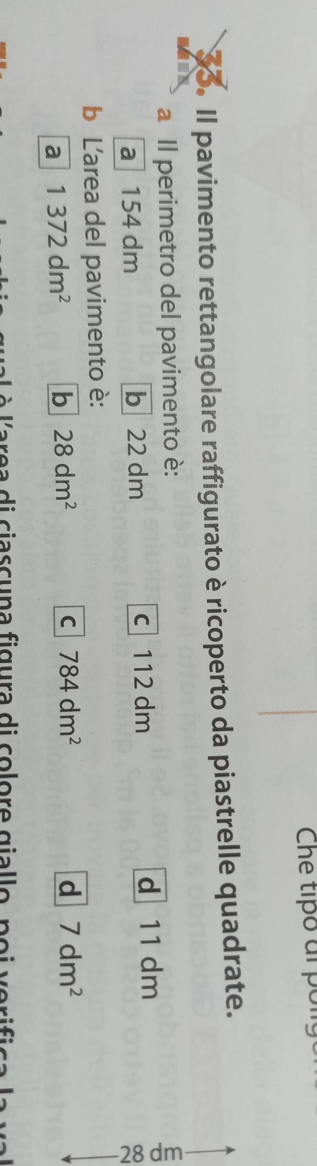 Che tipó al pon
33. Il pavimento rettangolare raffigurato è ricoperto da piastrelle quadrate.
a Il perimetro del pavimento è:
a 154 dm b 22 dm c 112 dm
d 11 dm
b L'area del pavimento è:
a 1372dm^2
b 28dm^2
C 784dm^2
d 7dm^2
re a di ciascuna figura di colore giallo, poi verifica