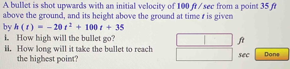 A bullet is shot upwards with an initial velocity of 100 ft / sec from a point 35 ft
above the ground, and its height above the ground at time t is given 
by h(t)=-20t^2+100t+35
i. How high will the bullet go?
ft
ii. How long will it take the bullet to reach 
the highest point? 
sec Done