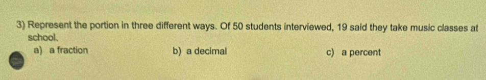 Represent the portion in three different ways. Of 50 students interviewed, 19 said they take music classes at
school.
a) a fraction b) a decimal c) a percent