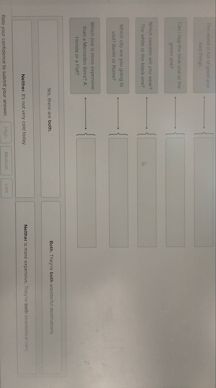 The world is full of good and
bad things.
Can I buy the blue one or the
green one?
Which sweater will you wear?
The white or the black one?
Which city are you going to
visit? Berlin or Rome?
Which one is more expensive
than a Mercedes Benz? A
Honda or a Fiat?
Yes, there are both. Both. They're both wonderful destinations.
Nelther, it's not very cold today. Nelther is more expensive, They're both economical cars.
Rate your confidence to submit your answer. High Medium Low