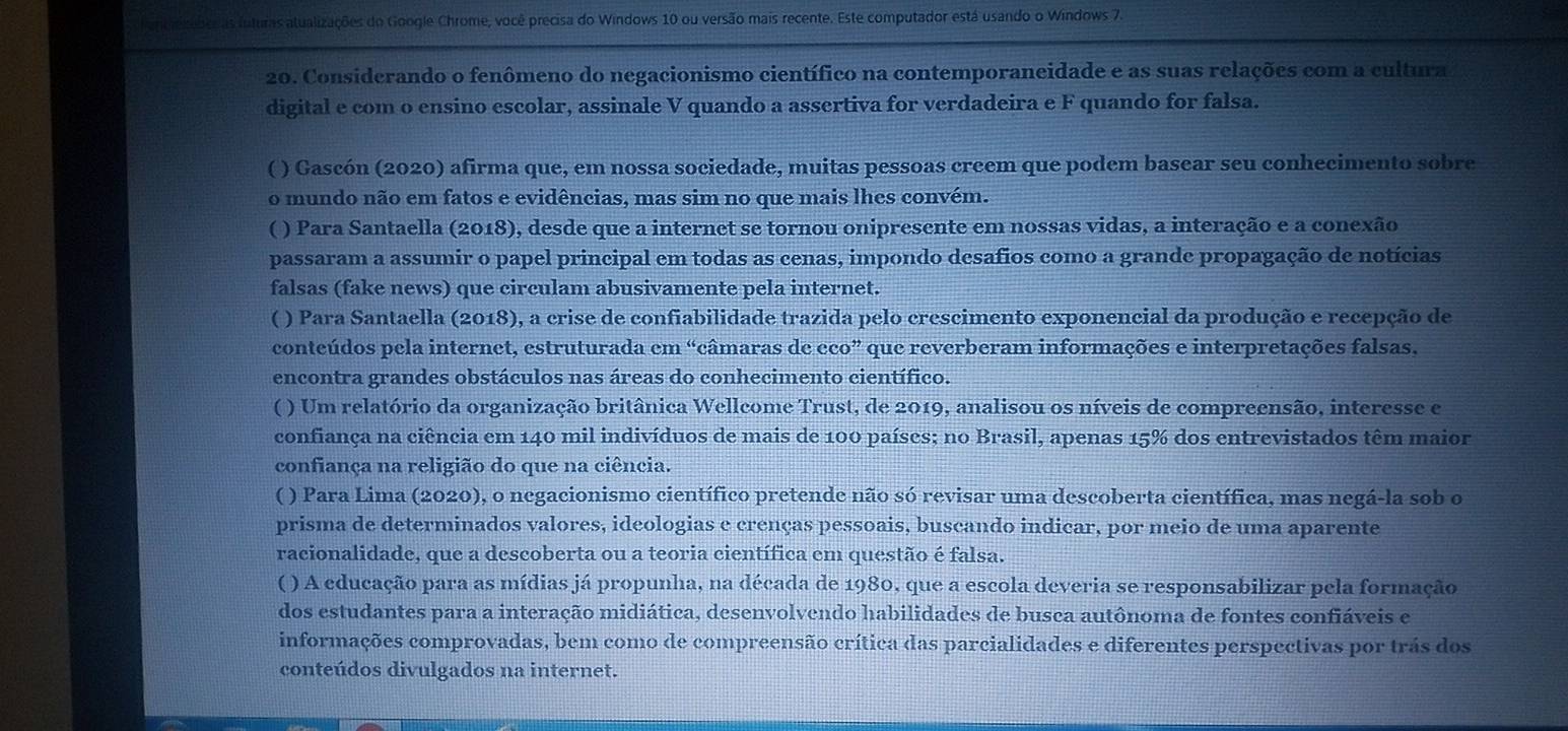 Fenciezenes as futuras atualizações do Google Chrome, você precisa do Windows 10 ou versão mais recente. Este computador está usando o Windows 7.
20. Considerando o fenômeno do negacionismo científico na contemporaneidade e as suas relações com a cultura
digital e com o ensino escolar, assinale V quando a assertiva for verdadeira e F quando for falsa.
( ) Gascón (2020) afirma que, em nossa sociedade, muitas pessoas creem que podem basear seu conhecimento sobre
o mundo não em fatos e evidências, mas sim no que mais lhes convém.
( ) Para Santaella (2018), desde que a internet se tornou onipresente em nossas vidas, a interação e a conexão
passaram a assumir o papel principal em todas as cenas, impondo desafios como a grande propagação de notícias
falsas (fake news) que circulam abusivamente pela internet.
( ) Para Santaella (2018), a crise de confiabilidade trazida pelo crescimento exponencial da produção e recepção de
conteúdos pela internet, estruturada em “câmaras de eco” que reverberam informações e interpretações falsas.
encontra grandes obstáculos nas áreas do conhecimento científico.
( ) Um relatório da organização britânica Wellcome Trust, de 2019, analisou os níveis de compreensão, interesse e
confiança na ciência em 140 mil indivíduos de mais de 100 países; no Brasil, apenas 15% dos entrevistados têm maior
confiança na religião do que na ciência.
( ) Para Lima (2020), o negacionismo científico pretende não só revisar uma descoberta científica, mas negá-la sob o
prisma de determinados valores, ideologias e crenças pessoais, buscando indicar, por meio de uma aparente
racionalidade, que a descoberta ou a teoria científica em questão é falsa.
( ) A educação para as mídias já propunha, na década de 1980, que a escola deveria se responsabilizar pela formação
dos estudantes para a interação midiática, desenvolvendo habilidades de busca autônoma de fontes confiáveis e
informações comprovadas, bem como de compreensão crítica das parcialidades e diferentes perspectivas por trás dos
conteúdos divulgados na internet.